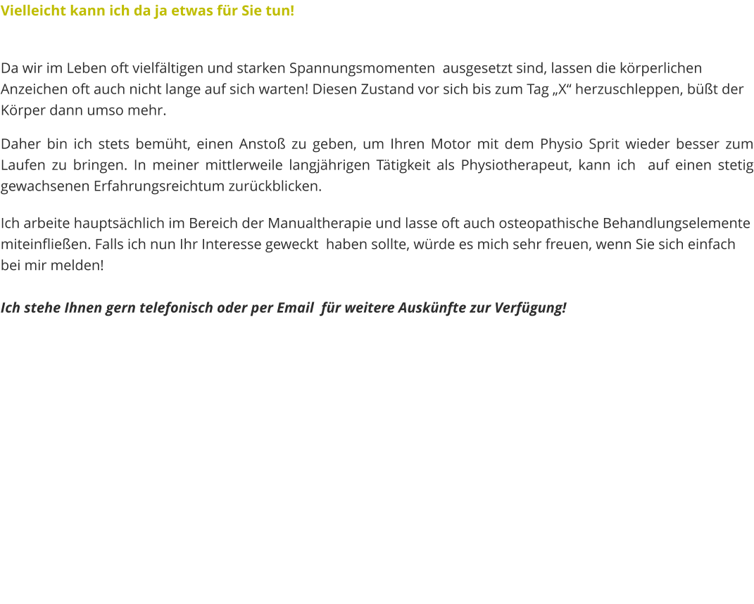 Vielleicht kann ich da ja etwas für Sie tun!   Da wir im Leben oft vielfältigen und starken Spannungsmomenten  ausgesetzt sind, lassen die körperlichen Anzeichen oft auch nicht lange auf sich warten! Diesen Zustand vor sich bis zum Tag „X“ herzuschleppen, büßt der Körper dann umso mehr. Daher bin ich stets bemüht, einen Anstoß zu geben, um Ihren Motor mit dem Physio Sprit wieder besser zum Laufen zu bringen. In meiner mittlerweile langjährigen Tätigkeit als Physiotherapeut, kann ich  auf einen stetig gewachsenen Erfahrungsreichtum zurückblicken.  Ich arbeite hauptsächlich im Bereich der Manualtherapie und lasse oft auch osteopathische Behandlungselemente miteinfließen. Falls ich nun Ihr Interesse geweckt  haben sollte, würde es mich sehr freuen, wenn Sie sich einfach bei mir melden!  Ich stehe Ihnen gern telefonisch oder per Email  für weitere Auskünfte zur Verfügung!